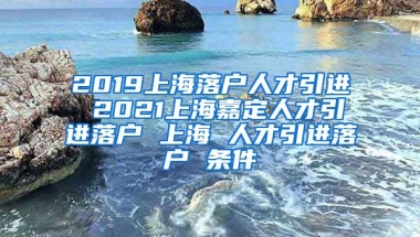 2019上海落户人才引进 2021上海嘉定人才引进落户 上海 人才引进落户 条件