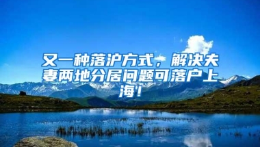 又一种落沪方式，解决夫妻两地分居问题可落户上海！