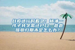 战疫进行时着急！杨浦一孩子转学需迁户口，爸爸援鄂归期未定怎么办？