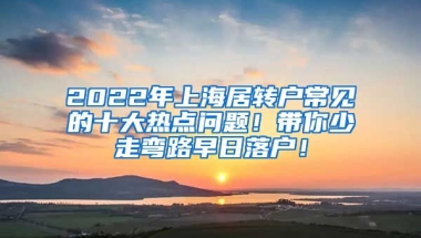 2022年上海居转户常见的十大热点问题！带你少走弯路早日落户！