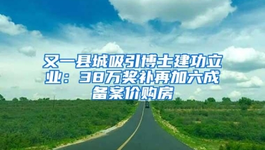 又一县城吸引博士建功立业：38万奖补再加六成备案价购房