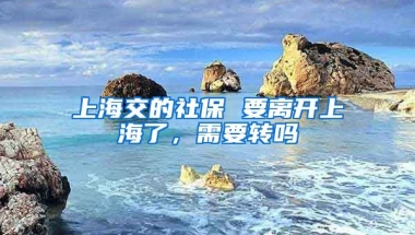 上海交的社保 要离开上海了，需要转吗