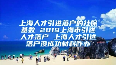 上海人才引进落户的社保基数 2019上海市引进人才落户 上海人才引进落户没成功材料咋办