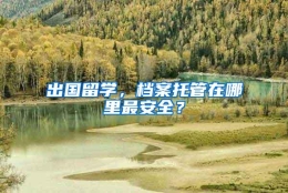 出国留学，档案托管在哪里最安全？