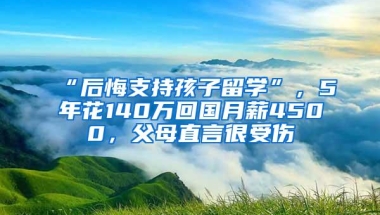 “后悔支持孩子留学”，5年花140万回国月薪4500，父母直言很受伤