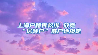 上海户籍再松绑 放宽“居转户”落户地规定