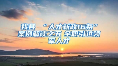 我县 “人才新政16条”案例解读之五　全职引进领军人才