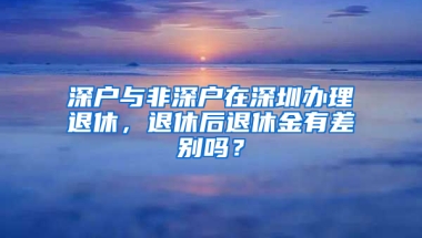 深户与非深户在深圳办理退休，退休后退休金有差别吗？