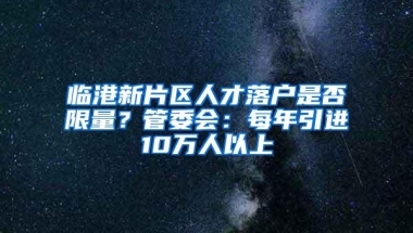 临港新片区人才落户是否限量？管委会：每年引进10万人以上