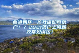 临港四年一倍社保即可落户！？2021落户上海新政常见误区！