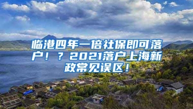 临港四年一倍社保即可落户！？2021落户上海新政常见误区！