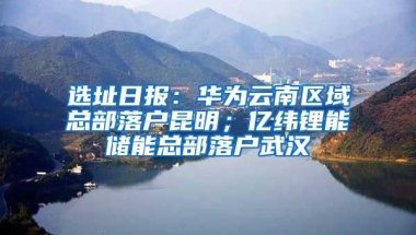 选址日报：华为云南区域总部落户昆明；亿纬锂能储能总部落户武汉