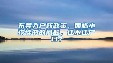 东莞入户新政策，面临小孩读书的问题，迁不迁户口？