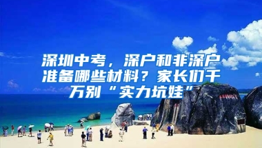 深圳中考，深户和非深户准备哪些材料？家长们千万别“实力坑娃”