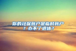 你的社保账户是临时账户？办不了退休？