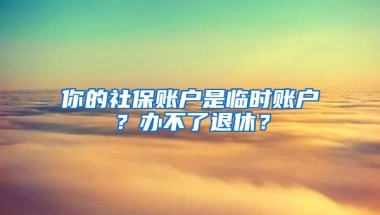 你的社保账户是临时账户？办不了退休？