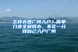 怎样办理广州入户？简单几步全程网办，不花一分钱自己入户广州