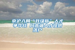 京沪入局“升级版”人才争夺战 向高端人才提供落户