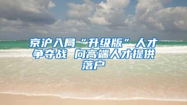 京沪入局“升级版”人才争夺战 向高端人才提供落户