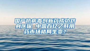 国产抗病毒创新药成功跻身医保 中国百亿乙肝用药市场格局生变？