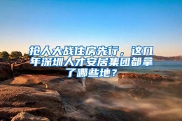 抢人大战住房先行，这几年深圳人才安居集团都拿了哪些地？