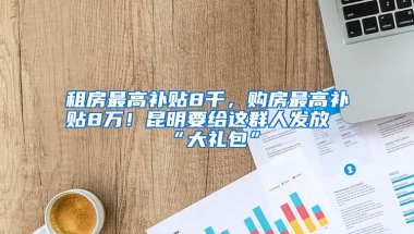 租房最高补贴8千，购房最高补贴8万！昆明要给这群人发放“大礼包”