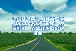 深圳住建局：海外高层次人才购房不受“限购”政策影响，无需社保或个税证明