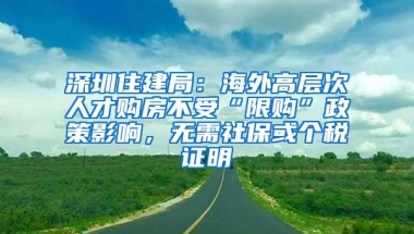 深圳住建局：海外高层次人才购房不受“限购”政策影响，无需社保或个税证明