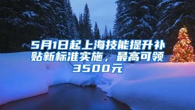 5月1日起上海技能提升补贴新标准实施，最高可领3500元