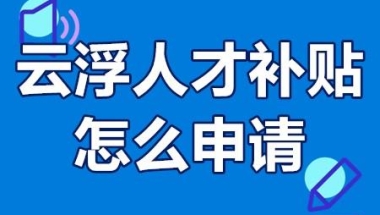 云浮人才补贴怎么申请 云浮市高层次人才补贴多少钱