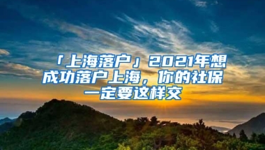 「上海落户」2021年想成功落户上海，你的社保一定要这样交