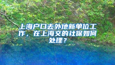 上海户口去外地新单位工作，在上海交的社保如何处理？