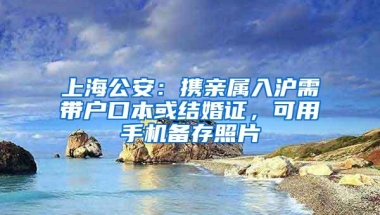 上海公安：携亲属入沪需带户口本或结婚证，可用手机备存照片