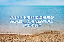 2022上海社保缴费基数新消息，上海社保缴纳金额怎么算？