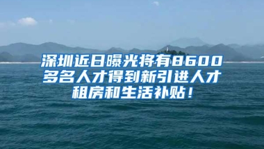 深圳近日曝光将有8600多名人才得到新引进人才租房和生活补贴！