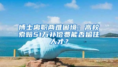 博士离职两难困境：高校索赔51万补偿费能否留住人才？