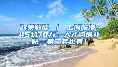 政策解读 ｜ 上海临港：45到70万，人才购房补贴，第二套也有！