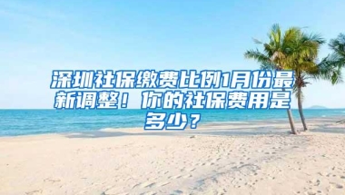 深圳社保缴费比例1月份最新调整！你的社保费用是多少？