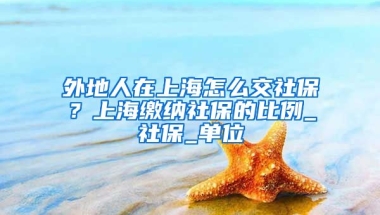 外地人在上海怎么交社保？上海缴纳社保的比例_社保_单位