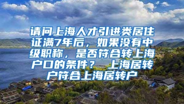 请问上海人才引进类居住证满7年后，如果没有中级职称，是否符合转上海户口的条件？ 上海居转户符合上海居转户