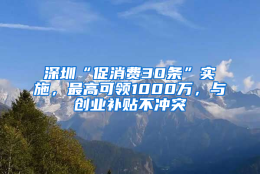 深圳“促消费30条”实施，最高可领1000万，与创业补贴不冲突