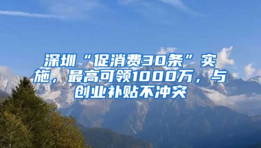 深圳“促消费30条”实施，最高可领1000万，与创业补贴不冲突