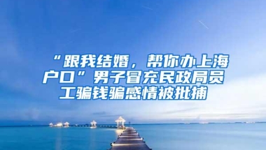 “跟我结婚，帮你办上海户口”男子冒充民政局员工骗钱骗感情被批捕