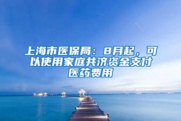 上海市医保局：8月起，可以使用家庭共济资金支付医药费用