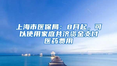 上海市医保局：8月起，可以使用家庭共济资金支付医药费用