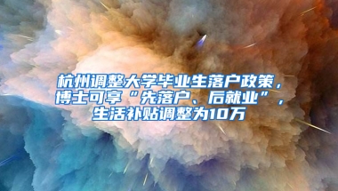 杭州调整大学毕业生落户政策，博士可享“先落户、后就业”，生活补贴调整为10万