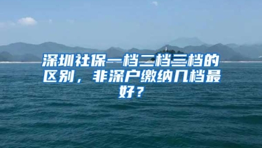 深圳社保一档二档三档的区别，非深户缴纳几档最好？