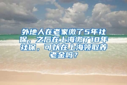 外地人在老家缴了5年社保，之后在上海缴了10年社保，可以在上海领取养老金吗？