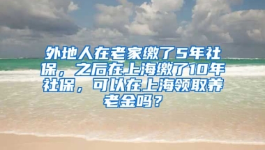 外地人在老家缴了5年社保，之后在上海缴了10年社保，可以在上海领取养老金吗？