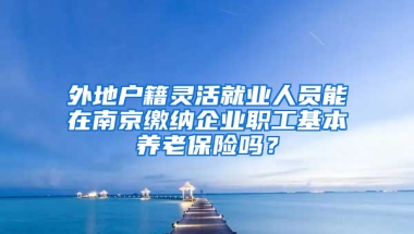 外地户籍灵活就业人员能在南京缴纳企业职工基本养老保险吗？